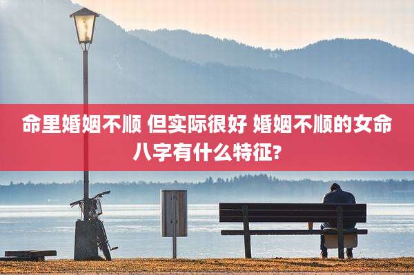命里婚姻不顺 但实际很好 婚姻不顺的女命八字有什么特征?