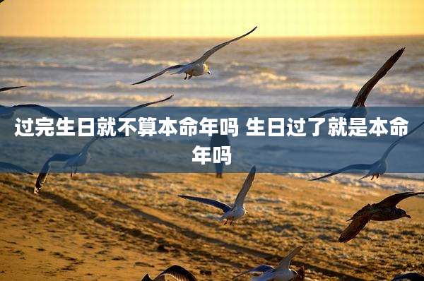 过完生日就不算本命年吗 生日过了就是本命年吗