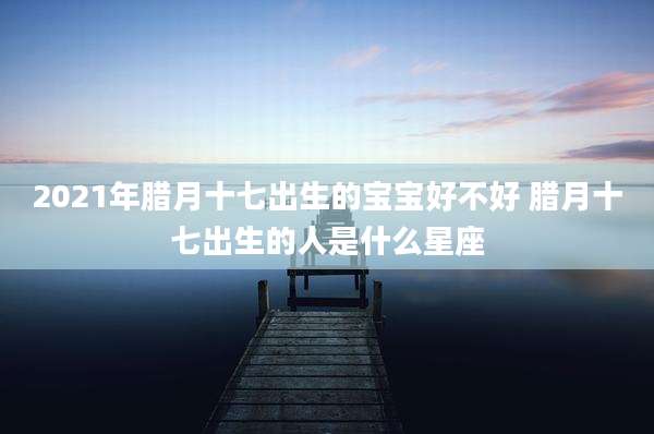 2021年腊月十七出生的宝宝好不好 腊月十七出生的人是什么星座