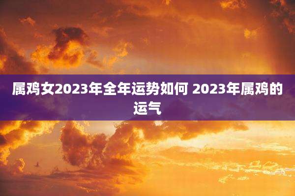 属鸡女2023年全年运势如何 2023年属鸡的运气