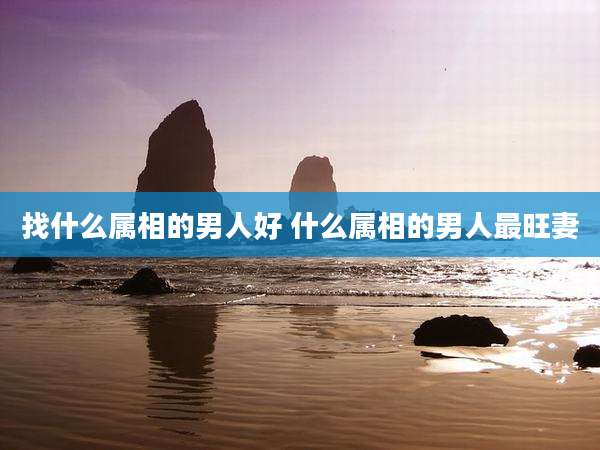 找什么属相的男人好 什么属相的男人最旺妻