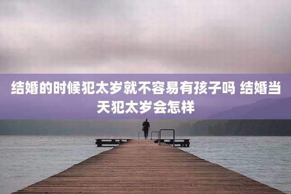 结婚的时候犯太岁就不容易有孩子吗 结婚当天犯太岁会怎样