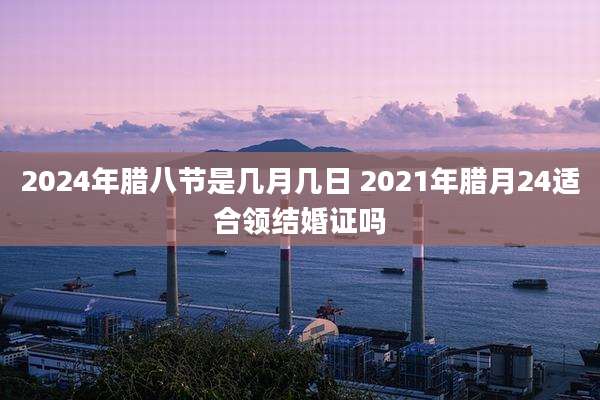 2024年腊八节是几月几日 2021年腊月24适合领结婚证吗