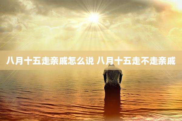 八月十五走亲戚怎么说 八月十五走不走亲戚