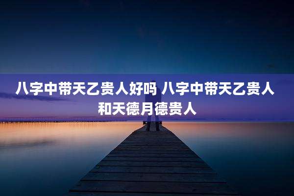 八字中带天乙贵人好吗 八字中带天乙贵人 和天德月德贵人