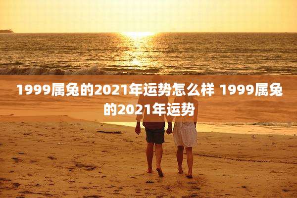1999属兔的2021年运势怎么样 1999属兔的2021年运势