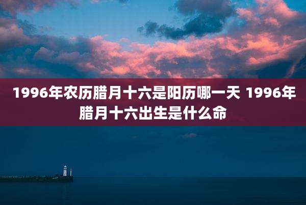 1996年农历腊月十六是阳历哪一天 1996年腊月十六出生是什么命