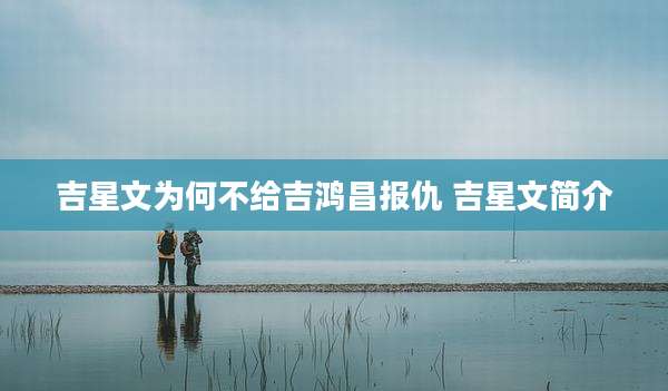 吉星文为何不给吉鸿昌报仇 吉星文简介