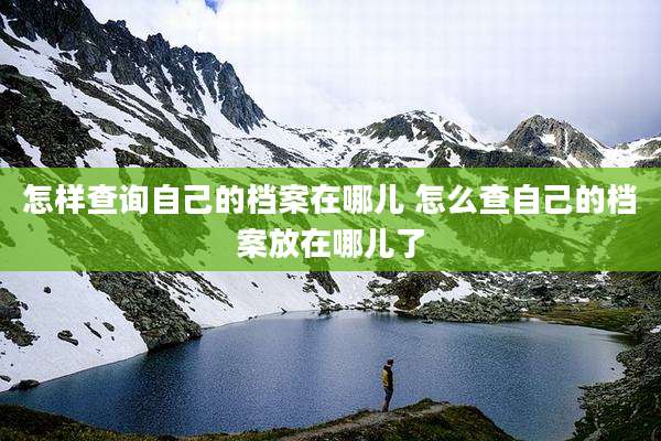 怎样查询自己的档案在哪儿 怎么查自己的档案放在哪儿了