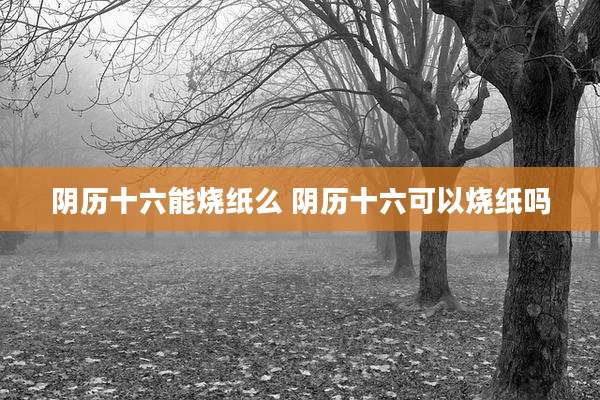 阴历十六能烧纸么 阴历十六可以烧纸吗