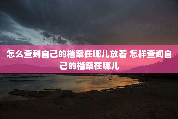 怎么查到自己的档案在哪儿放着 怎样查询自己的档案在哪儿