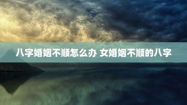 八字婚姻不顺怎么办 女婚姻不顺的八字