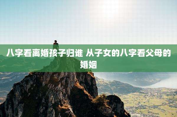 八字看离婚孩子归谁 从子女的八字看父母的婚姻