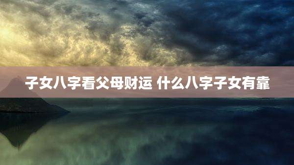 子女八字看父母财运 什么八字子女有靠