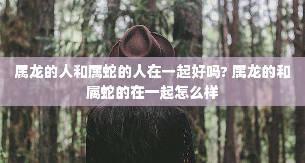 属龙的人和属蛇的人在一起好吗? 属龙的和属蛇的在一起怎么样