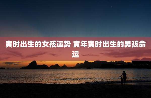 寅时出生的女孩运势 寅年寅时出生的男孩命运