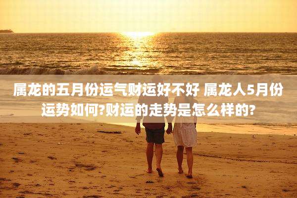 属龙的五月份运气财运好不好 属龙人5月份运势如何?财运的走势是怎么样的?
