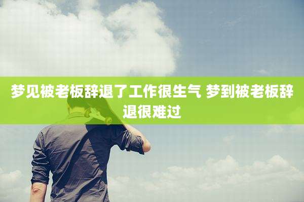 梦见被老板辞退了工作很生气 梦到被老板辞退很难过