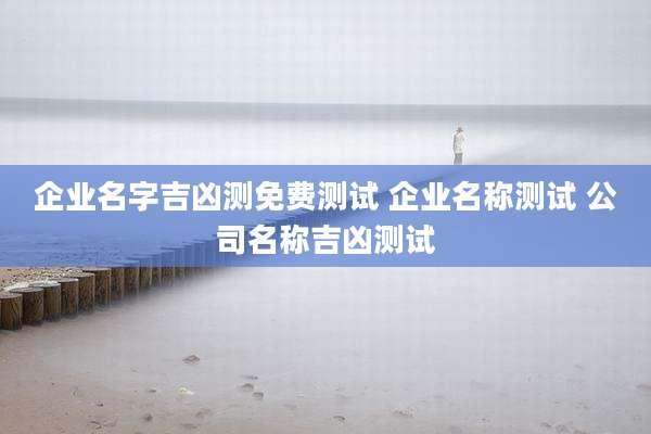企业名字吉凶测免费测试 企业名称测试 公司名称吉凶测试