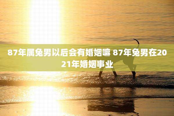 87年属兔男以后会有婚姻嘛 87年兔男在2021年婚姻事业