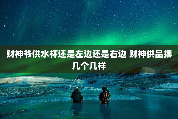 财神爷供水杯还是左边还是右边 财神供品摆几个几样