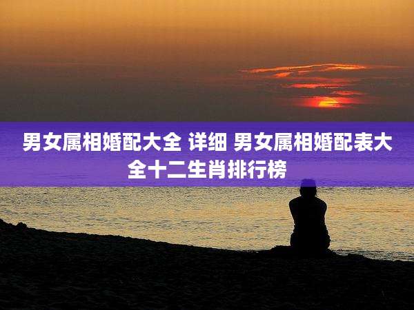 男女属相婚配大全 详细 男女属相婚配表大全十二生肖排行榜