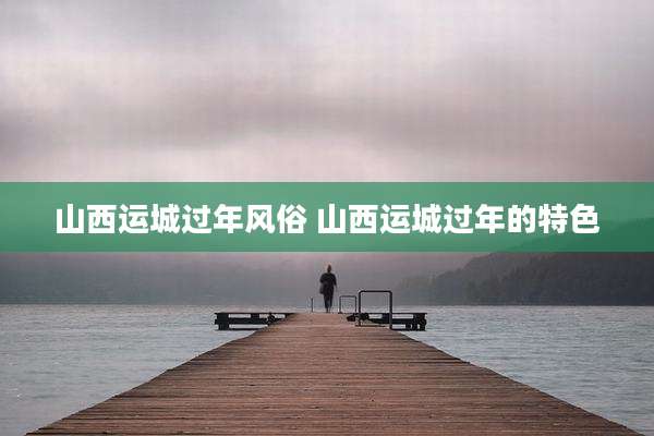 山西运城过年风俗 山西运城过年的特色