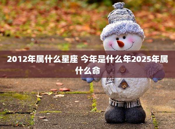 2012年属什么星座 今年是什么年2025年属什么命