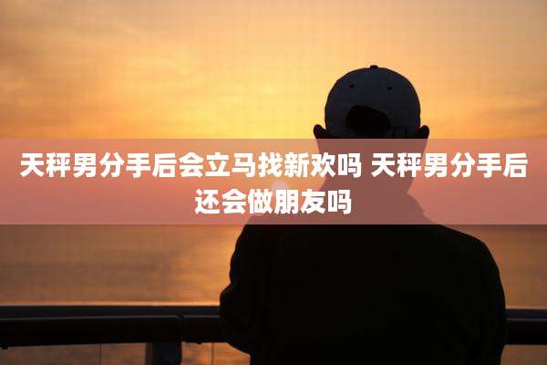 天秤男分手后会立马找新欢吗 天秤男分手后还会做朋友吗
