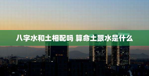 八字水和土相配吗 算命土跟水是什么