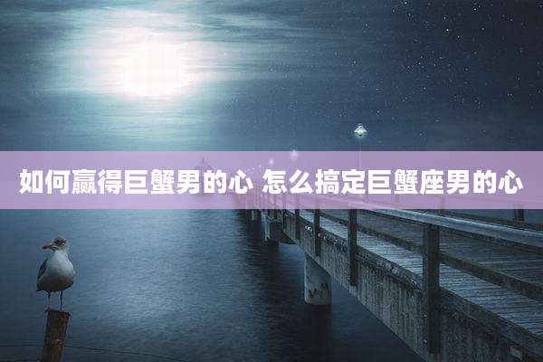 如何赢得巨蟹男的心 怎么搞定巨蟹座男的心