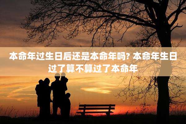 本命年过生日后还是本命年吗? 本命年生日过了算不算过了本命年