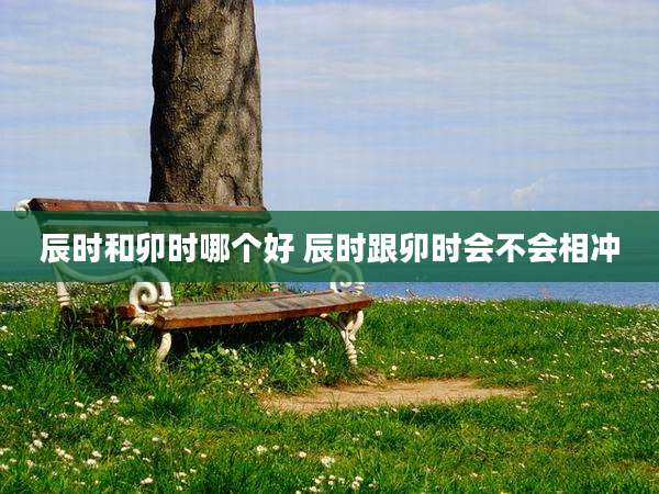 辰时和卯时哪个好 辰时跟卯时会不会相冲