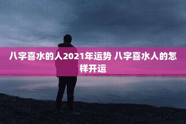 八字喜水的人2021年运势 八字喜水人的怎样开运