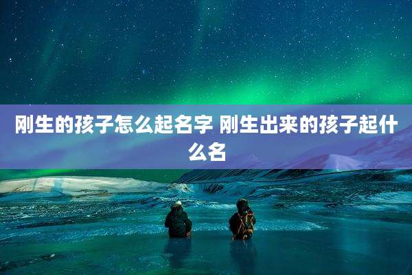 刚生的孩子怎么起名字 刚生出来的孩子起什么名