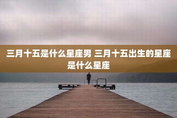 三月十五是什么星座男 三月十五出生的星座是什么星座
