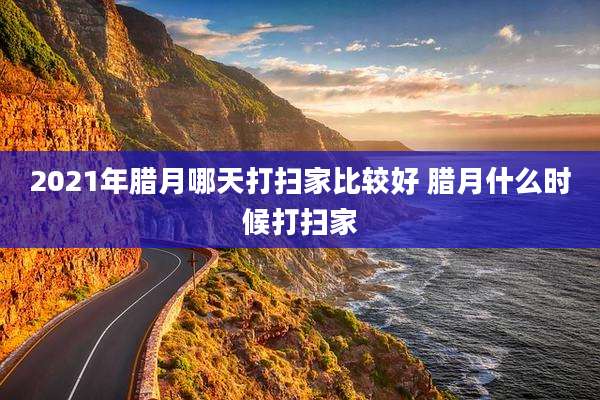 2021年腊月哪天打扫家比较好 腊月什么时候打扫家