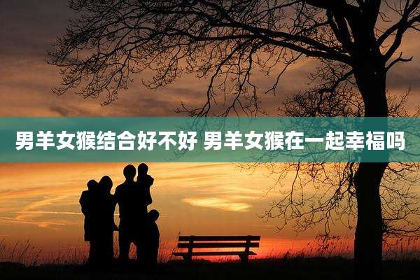 男羊女猴结合好不好 男羊女猴在一起幸福吗