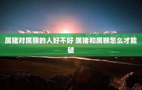 属猪对属猴的人好不好 属猪和属猴怎么才能破