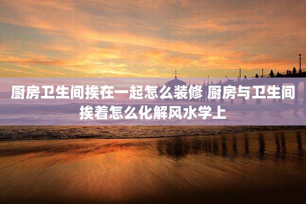 厨房卫生间挨在一起怎么装修 厨房与卫生间挨着怎么化解风水学上