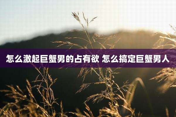 怎么激起巨蟹男的占有欲 怎么搞定巨蟹男人