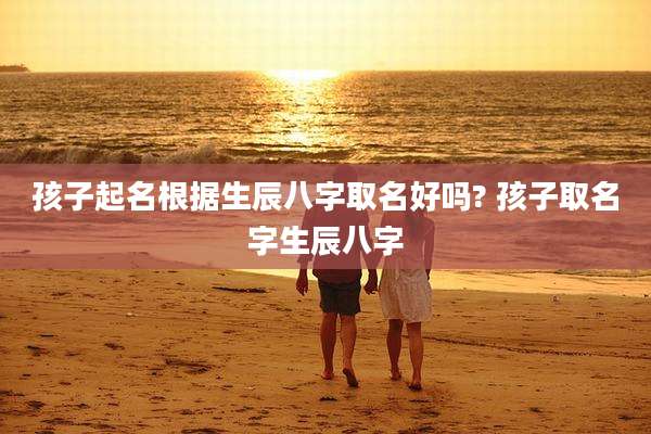 孩子起名根据生辰八字取名好吗? 孩子取名字生辰八字