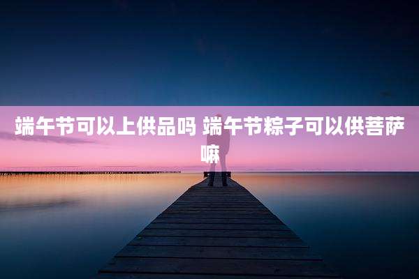 端午节可以上供品吗 端午节粽子可以供菩萨嘛