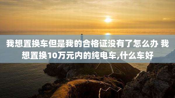 我想置换车但是我的合格证没有了怎么办 我想置换10万元内的纯电车,什么车好