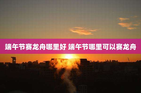 端午节赛龙舟哪里好 端午节哪里可以赛龙舟