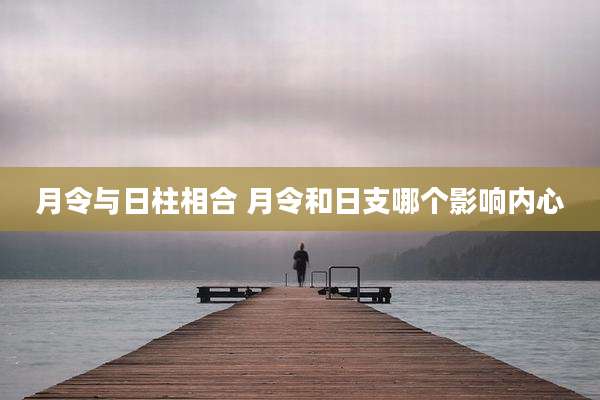 月令与日柱相合 月令和日支哪个影响内心
