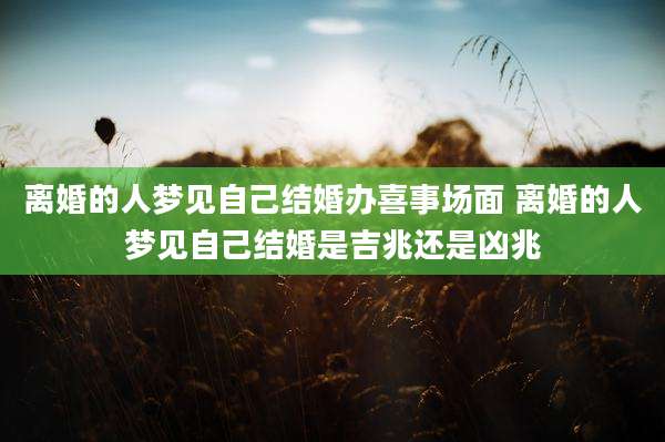 离婚的人梦见自己结婚办喜事场面 离婚的人梦见自己结婚是吉兆还是凶兆