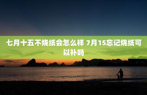 七月十五不烧纸会怎么样 7月15忘记烧纸可以补吗