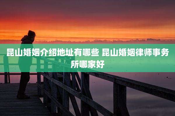 昆山婚姻介绍地址有哪些 昆山婚姻律师事务所哪家好