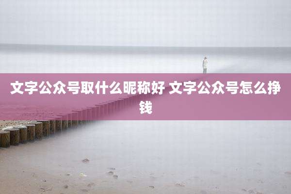 文字公众号取什么昵称好 文字公众号怎么挣钱